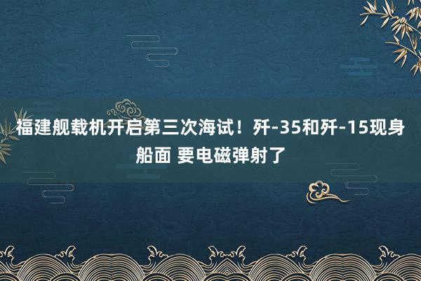 福建舰载机开启第三次海试！歼-35和歼-15现身船面 要电磁弹射了