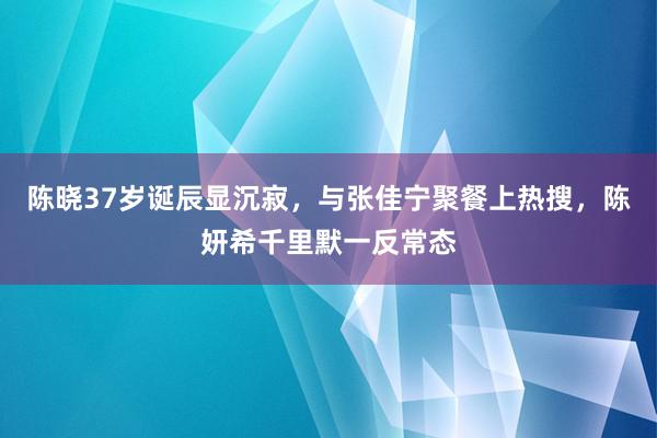 陈晓37岁诞辰显沉寂，与张佳宁聚餐上热搜，陈妍希千里默一反常态