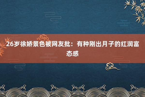 26岁徐娇景色被网友批：有种刚出月子的红润富态感