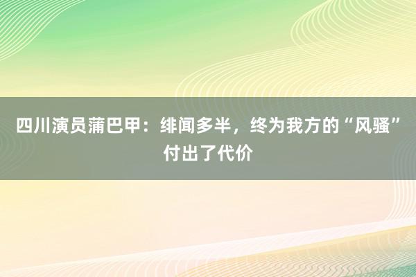 四川演员蒲巴甲：绯闻多半，终为我方的“风骚”付出了代价