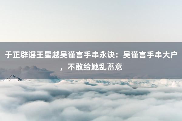 于正辟谣王星越吴谨言手串永诀：吴谨言手串大户，不敢给她乱蓄意