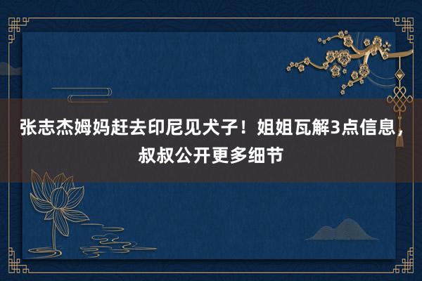 张志杰姆妈赶去印尼见犬子！姐姐瓦解3点信息，叔叔公开更多细节