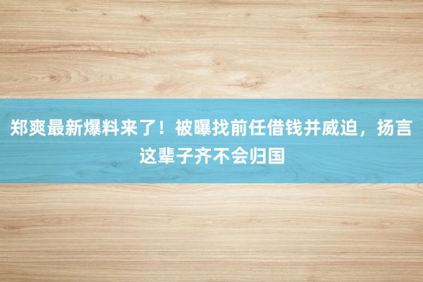 郑爽最新爆料来了！被曝找前任借钱并威迫，扬言这辈子齐不会归国