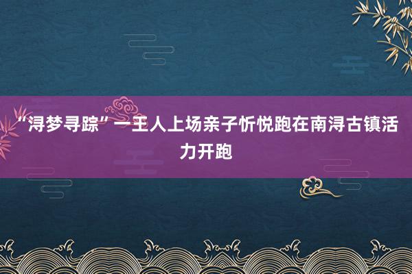 “浔梦寻踪”一王人上场亲子忻悦跑在南浔古镇活力开跑