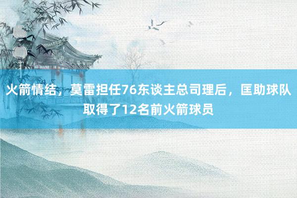 火箭情结，莫雷担任76东谈主总司理后，匡助球队取得了12名前火箭球员