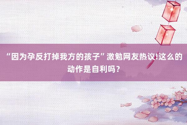 “因为孕反打掉我方的孩子”激勉网友热议!这么的动作是自利吗？