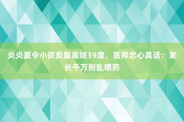 炎炎夏令小孩反复高烧39度，医师忠心真话：家长千万别乱喂药