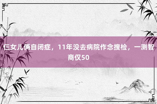 仨女儿俩自闭症，11年没去病院作念搜检，一测智商仅50