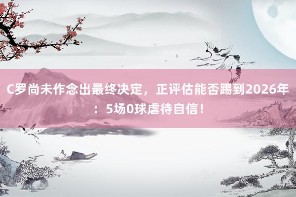 C罗尚未作念出最终决定，正评估能否踢到2026年：5场0球虐待自信！