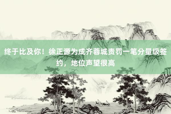 终于比及你！徐正源为成齐蓉城责罚一笔分量级签约，地位声望很高