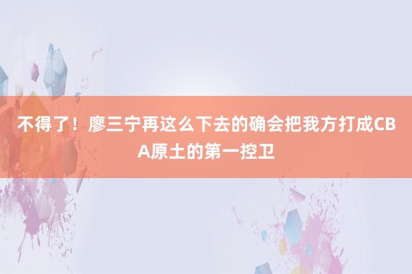 不得了！廖三宁再这么下去的确会把我方打成CBA原土的第一控卫