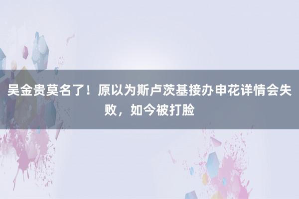 吴金贵莫名了！原以为斯卢茨基接办申花详情会失败，如今被打脸