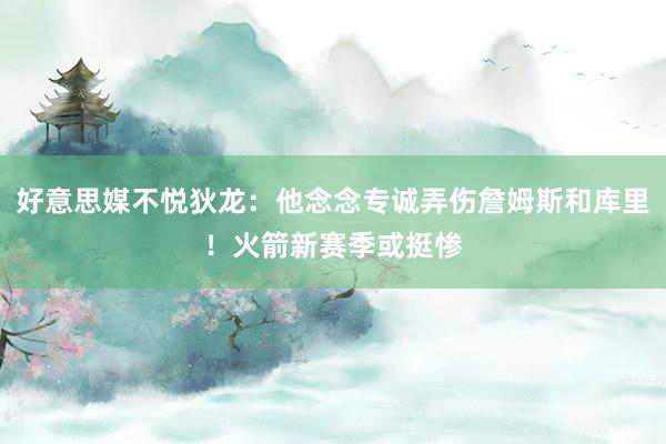 好意思媒不悦狄龙：他念念专诚弄伤詹姆斯和库里！火箭新赛季或挺惨