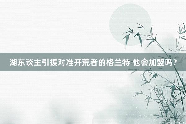 湖东谈主引援对准开荒者的格兰特 他会加盟吗？