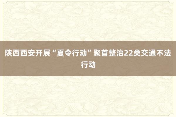 陕西西安开展“夏令行动”聚首整治22类交通不法行动