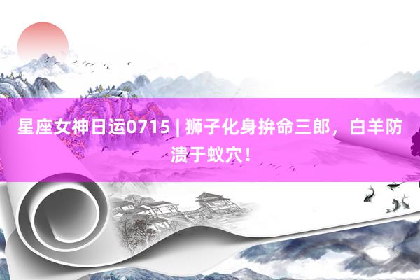 星座女神日运0715 | 狮子化身拚命三郎，白羊防溃于蚁穴！