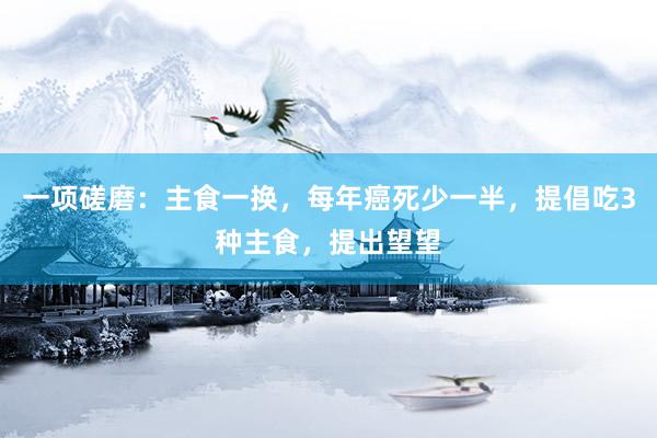 一项磋磨：主食一换，每年癌死少一半，提倡吃3种主食，提出望望