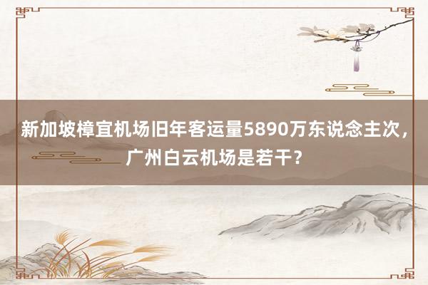 新加坡樟宜机场旧年客运量5890万东说念主次，广州白云机场是若干？