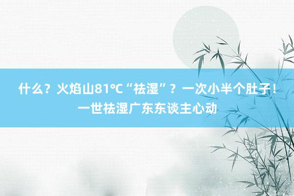 什么？火焰山81℃“祛湿”？一次小半个肚子！一世祛湿广东东谈主心动