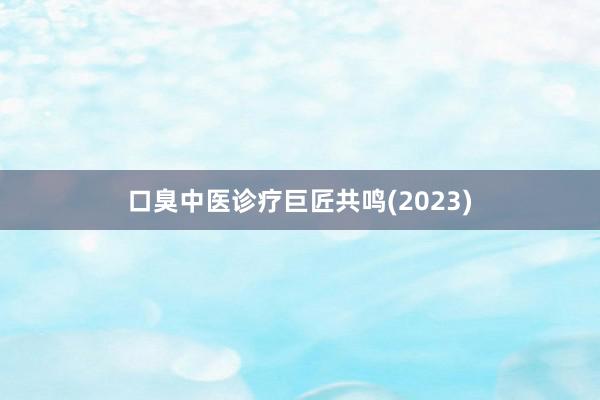 口臭中医诊疗巨匠共鸣(2023)