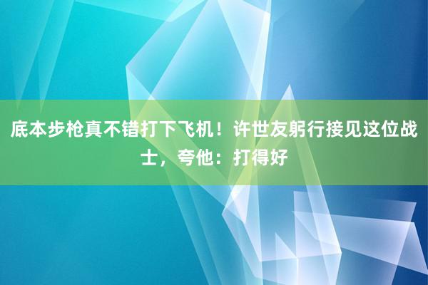 底本步枪真不错打下飞机！许世友躬行接见这位战士，夸他：打得好