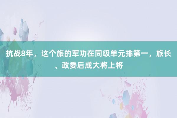 抗战8年，这个旅的军功在同级单元排第一，旅长、政委后成大将上将