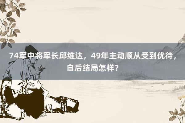 74军中将军长邱维达，49年主动顺从受到优待，自后结局怎样？