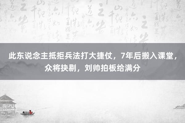 此东说念主抵拒兵法打大捷仗，7年后搬入课堂，众将抉剔，刘帅拍板给满分