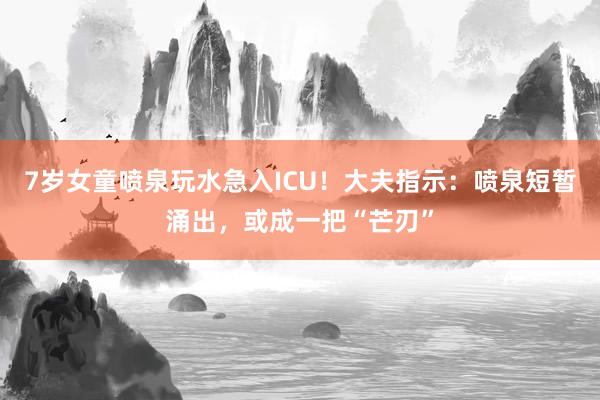 7岁女童喷泉玩水急入ICU！大夫指示：喷泉短暂涌出，或成一把“芒刃”