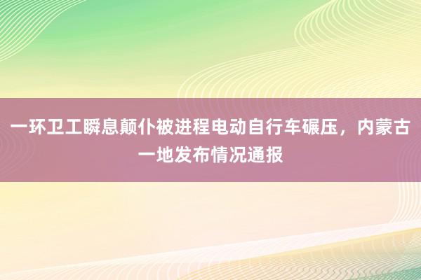 一环卫工瞬息颠仆被进程电动自行车碾压，内蒙古一地发布情况通报