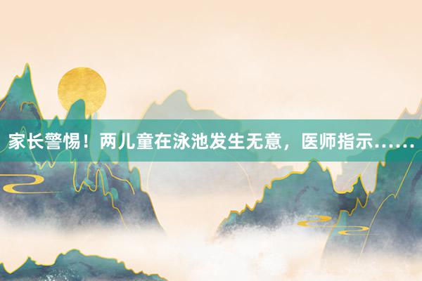 家长警惕！两儿童在泳池发生无意，医师指示……