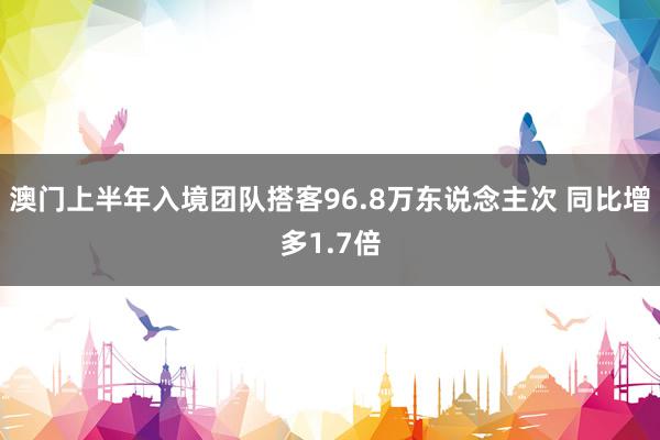 澳门上半年入境团队搭客96.8万东说念主次 同比增多1.7倍