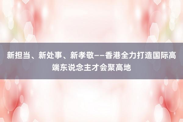 新担当、新处事、新孝敬——香港全力打造国际高端东说念主才会聚高地