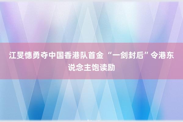 江旻憓勇夺中国香港队首金 “一剑封后”令港东说念主饱读励