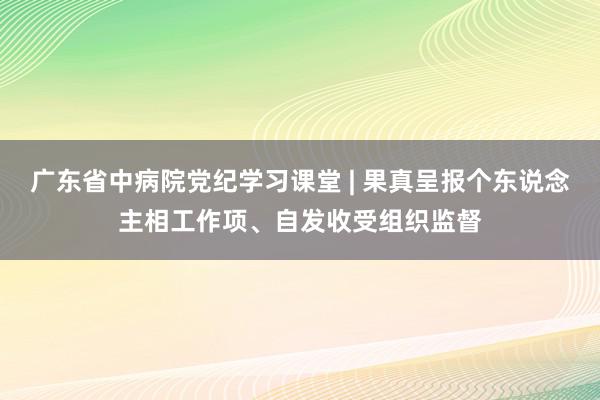 广东省中病院党纪学习课堂 | 果真呈报个东说念主相工作项、自发收受组织监督