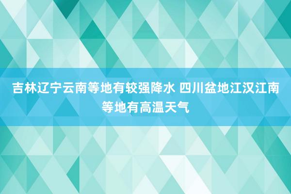 吉林辽宁云南等地有较强降水 四川盆地江汉江南等地有高温天气