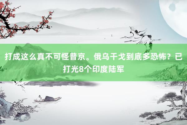 打成这么真不可怪普京。俄乌干戈到底多恐怖？已打光8个印度陆军