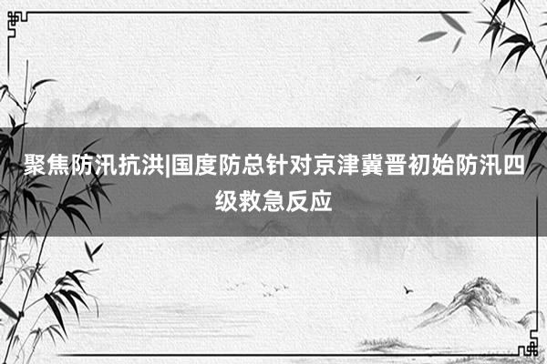 聚焦防汛抗洪|国度防总针对京津冀晋初始防汛四级救急反应