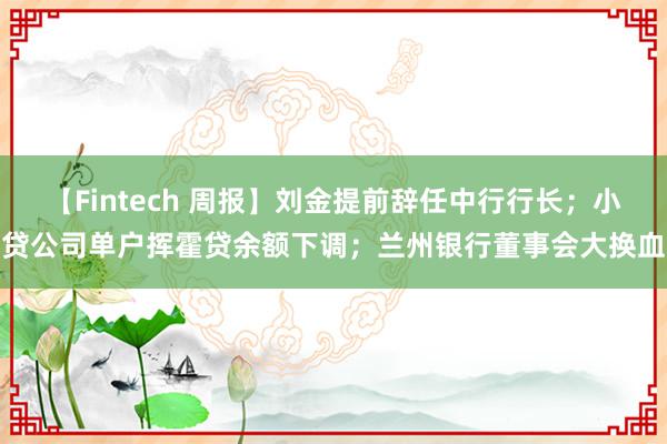 【Fintech 周报】刘金提前辞任中行行长；小贷公司单户挥霍贷余额下调；兰州银行董事会大换血