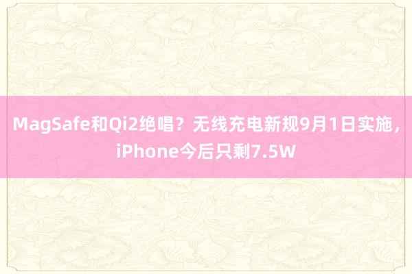 MagSafe和Qi2绝唱？无线充电新规9月1日实施，iPhone今后只剩7.5W