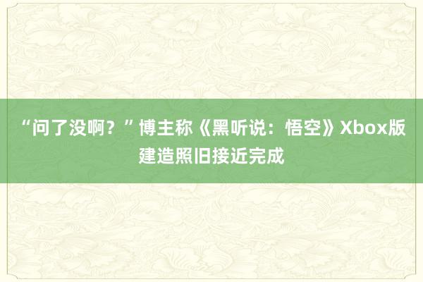 “问了没啊？”博主称《黑听说：悟空》Xbox版建造照旧接近完成