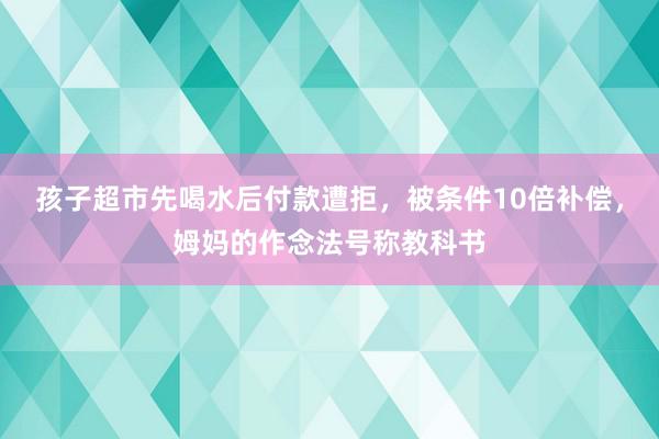 孩子超市先喝水后付款遭拒，被条件10倍补偿，姆妈的作念法号称教科书