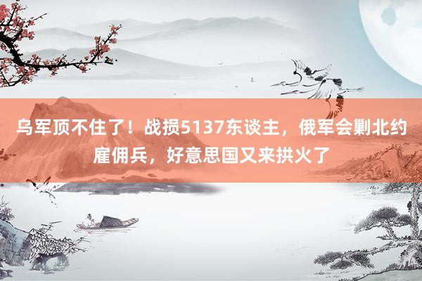 乌军顶不住了！战损5137东谈主，俄军会剿北约雇佣兵，好意思国又来拱火了