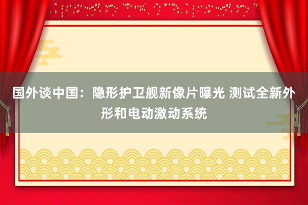 国外谈中国：隐形护卫舰新像片曝光 测试全新外形和电动激动系统