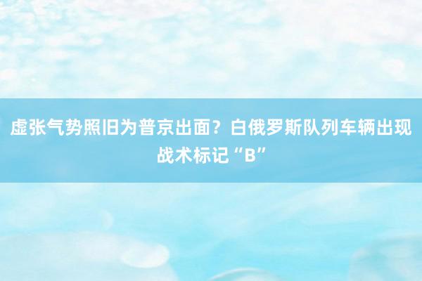 虚张气势照旧为普京出面？白俄罗斯队列车辆出现战术标记“B”