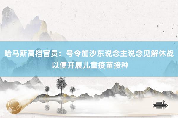 哈马斯高档官员：号令加沙东说念主说念见解休战 以便开展儿童疫苗接种