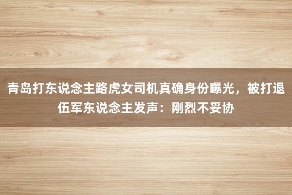 青岛打东说念主路虎女司机真确身份曝光，被打退伍军东说念主发声：刚烈不妥协