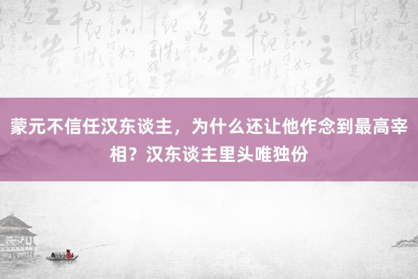 蒙元不信任汉东谈主，为什么还让他作念到最高宰相？汉东谈主里头唯独份