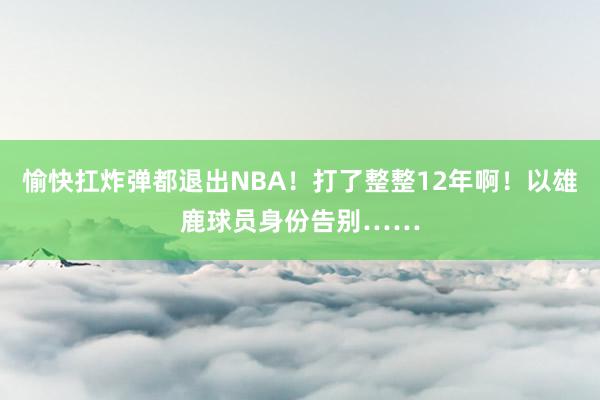 愉快扛炸弹都退出NBA！打了整整12年啊！以雄鹿球员身份告别……