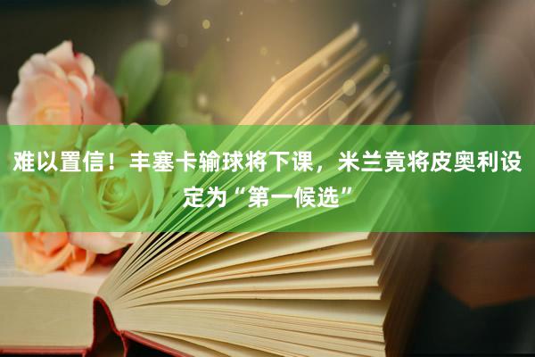 难以置信！丰塞卡输球将下课，米兰竟将皮奥利设定为“第一候选”